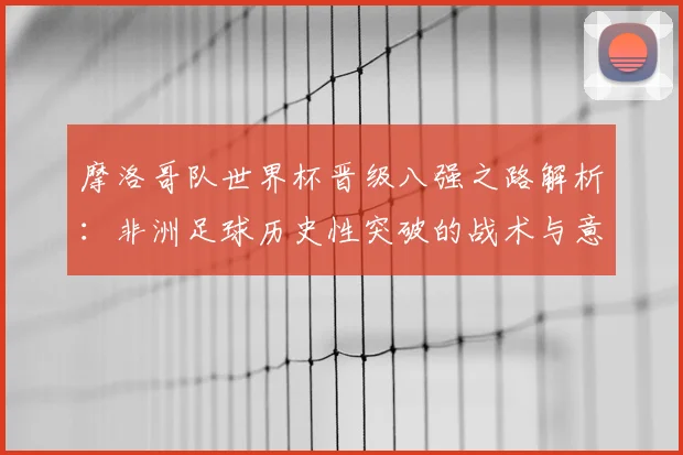 摩洛哥队世界杯晋级八强之路解析:非洲足球历史性突破的战术与意义
