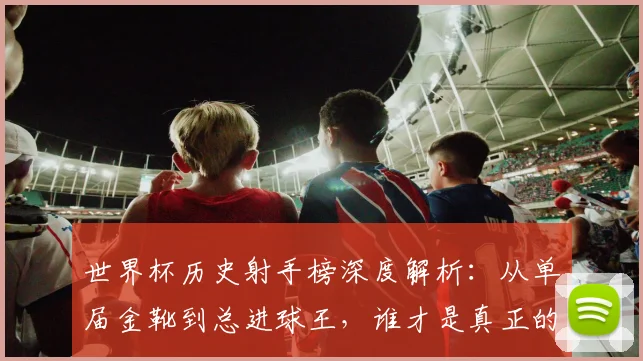 世界杯历史射手榜深度解析：从单届金靴到总进球王，谁才是真正的攻击之王？