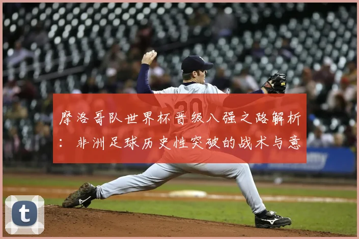 摩洛哥队世界杯晋级八强之路解析：非洲足球历史性突破的战术与意义