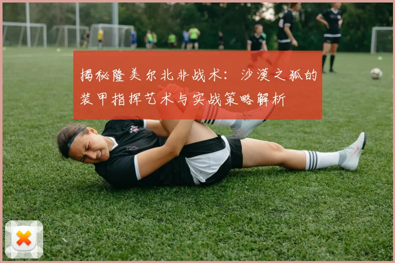 揭秘隆美尔北非战术：沙漠之狐的装甲指挥艺术与实战策略解析