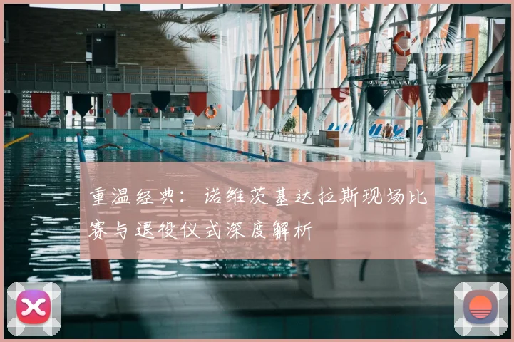 重温经典：诺维茨基达拉斯现场比赛与退役仪式深度解析